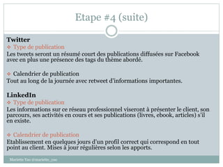 Etape #4 (suite)
Twitter
 Type de publication
Les tweets seront un résumé court des publications diffusées sur Facebook
avec en plus une présence des tags du thème abordé.
 Calendrier de publication
Tout au long de la journée avec retweet d’informations importantes.
LinkedIn
 Type de publication
Les informations sur ce réseau professionnel viseront à présenter le client, son
parcours, ses activités en cours et ses publications (livres, ebook, articles) s’il
en existe.
 Calendrier de publication
Etablissement en quelques jours d’un profil correct qui correspond en tout
point au client. Mises à jour régulières selon les apports.
Mariette Yao @mariette_yao
 