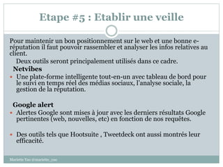Etape #5 : Etablir une veille
Pour maintenir un bon positionnement sur le web et une bonne e-
réputation il faut pouvoir rassembler et analyser les infos relatives au
client.
Deux outils seront principalement utilisés dans ce cadre.
Netvibes
 Une plate-forme intelligente tout-en-un avec tableau de bord pour
le suivi en temps réel des médias sociaux, l’analyse sociale, la
gestion de la réputation.
Google alert
 Alertes Google sont mises à jour avec les derniers résultats Google
pertinentes (web, nouvelles, etc) en fonction de nos requêtes.
 Des outils tels que Hootsuite , Tweetdeck ont aussi montrés leur
efficacité.
Mariette Yao @mariette_yao
 