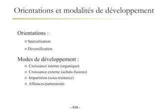 Orientations et modalités de développement Orientations :   Spécialisation Diversification  Modes de développement : Croissance interne (organique) Croissance externe (achats-fusions) Impartition (sous-traitance) Alliances/partenariats -   - 