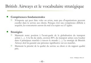 British Airways et le vocabulaire stratégique -   - Source :  Stratégique, 2002,p/ 33 Compétences fondamentales N'importe qui peut faire voler un avion, mais peu d'organisations peuvent exceller dans le service aux clients. Puisque c'est une compétence difficile à acquérir, les concurrents auront du mal à la copier ou à l' égaler.  Stratégies Maintenir notre position à l'avant-garde de la globalisation du transport aérien (…). A la fin du siècle, environ 80% du transport aérien sera localisé dans 6 principaux marchés à travers le monde (…). La stratégie de Bristish Airways doit lui garantir une présence significative sur ces marchés. Maintenir la priorité de la qualité du service au client et du rapport qualité prix. 
