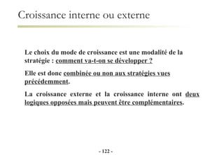 Le choix du mode de croissance est une modalité de la stratégie :  comment va-t-on se développer ? Elle est donc  combinée ou non aux stratégies vues précédemment . La croissance externe et la croissance interne ont  deux logiques opposées mais peuvent être complémentaires . Croissance interne ou externe -   - 
