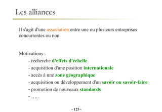Il s'agit d'une  association  entre une ou plusieurs entreprises  concurrentes ou non. Motivations : - recherche  d'effets d'échelle   - acquisition d'une position  internationale - accès à une  zone géographique   - acquisition ou développement d'un  savoir ou savoir-faire   promotion de nouveaux  standards … .. Les alliances -   - 
