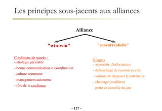 Alliance "win-win" Conditions de succés :  - stratégie préalable - bonne communication et coordination - culture commune - management autonome - rôle de la  confiance   "concurrentielle" Risques - asymétrie d'information - débauchage de ressources clés - volonté de dépasser le partenaire - chantage (coalition) - perte de contrôle du jeu -   - Les principes sous-jacents aux alliances 