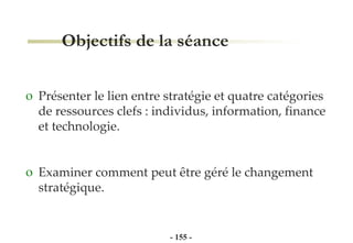 Objectifs de la séance Présenter le lien entre stratégie et quatre catégories de ressources clefs : individus, information, finance et technologie. Examiner comment peut être géré le changement stratégique. -   - 