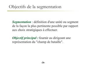 Objectifs de la segmentation Segmentation   :  définition d'une unité ou segment de la façon la plus pertinente possible par rapport aux choix stratégiques à effectuer. Objectif principal :   fournir au dirigeant une représentation du "champ de bataille". - - 