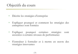 Objectifs du cours Décrire les stratégies d’entreprise Expliquer pourquoi et comment les stratégies des entreprises sont formées Expliquer pourquoi certaines stratégies sont associées à certains niveaux de performance S’entraîner à formuler et à mettre en œuvre des stratégies innovantes -   - 