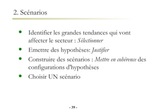 2. Scénarios Identifier les grandes tendances qui vont affecter le secteur :  Sélectionner Emettre des hypothèses:  Justifier Construire des scénarios :  Mettre en cohérence  des configurations d'hypothèses Choisir UN scénario -   - 