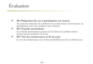Évaluation 20% Préparation des cas et participation aux séances Au cours du séminaire de nombreux cas et discussions seront menés. La participation active des étudiants sera valorisée. 40% Contrôle intermédiaire Le contrôle intermédiaire portera sur les fiches de synthèse écrites remises par les étudiants sur le cas  40% Test des connaissances en fin de cours Le test de connaissance sous forme de QUIZZ aura lieu le dernier jour. -   - 