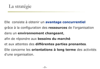 La stratégie   -   - Elle  consiste à obtenir un  avantage concurrentiel  grâce à la configuration des  ressources  de l'organisation  dans un  environnement changeant ,  afin de répondre aux  besoins   du marché   et aux attentes des  différentes parties prenantes .  Elle concerne les  orientations à long terme  des activités d'une organisation. 