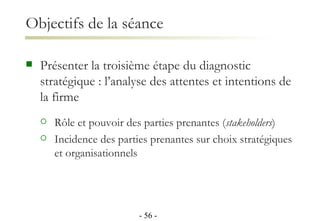 Présenter la troisième étape du diagnostic stratégique : l’analyse des attentes et intentions de la firme Rôle et pouvoir des parties prenantes ( stakeholders )  Incidence des parties prenantes sur choix stratégiques et organisationnels Objectifs de la séance -   - 