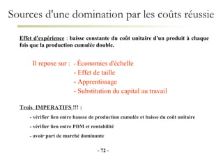 Sources d'une domination par les coûts réussie Effet d'expérience  :  baisse constante du coût unitaire d'un produit à chaque fois que la production cumulée double. -   - Trois  IMPERATIFS  !!! : - vérifier lien entre hausse de production cumulée et baisse du coût unitaire - vérifier lien entre PDM et rentabilité - avoir part de marché dominante Il repose sur : -  Économies d'échelle - Effet de taille - Apprentissage - Substitution du capital au travail 