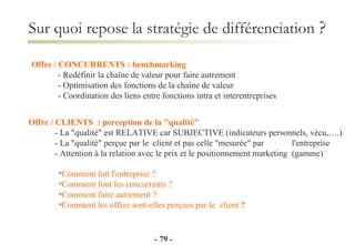 Sur quoi repose la stratégie de différenciation  ? Offre / CONCURRENTS : benchmarking - Redéfinir la chaîne de valeur pour faire autrement - Optimisation des fonctions de la chaîne de valeur - Coordination des liens entre fonctions intra et interentreprises Comment fait l'entreprise ? Comment font les concurrents ? Comment faire autrement ? Comment les offres sont-elles perçues par le  client  ? Offre / CLIENTS  : perception de la "qualité" - La "qualité" est RELATIVE car SUBJECTIVE (indicateurs personnels, vécu,….) - La "qualité" perçue par le  client et pas celle "mesurée" par  l'entreprise - Attention à la relation avec le prix et le positionnement marketing  (gamme) -   - 