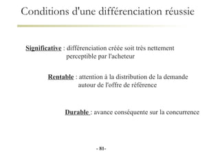 Conditions d'une différenciation réussie Significative  : différenciation créée soit très nettement  perceptible par l'acheteur Durable  : avance conséquente sur la concurrence Rentable  : attention à la distribution de la demande    autour de l'offre de référence -  - 