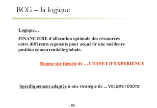 BCG – la logique FINANCIERE d'allocation optimale des ressources  entre différents segments pour acquérir une meilleure  position concurrentielle globale. Repose sur théorie  de …L’EFFET D’EXPERIENCE Spécifiquement adaptée  à une stratégie de ...  VOLUME / COÛTS Logique… -  - 