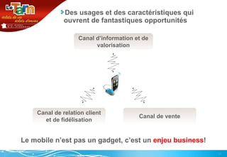 Des usages et des caractéristiques qui ouvrent de fantastiques opportunités Le mobile n’est pas un gadget, c’est un  enjeu business ! Canal d’information et de valorisation Canal de relation client et de fidélisation Canal de vente 