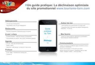 Un guide pratique: La déclinaison optimisée du site promotionnel  www.tourisme-tarn.com Hébergements Restaurants A voir / a faire Agenda Choix par type d’hébergement Disponibilités ce soir par type d’hébergement Par type de restaurants / Recherche par jour d’ouverture 9 entrées possibles /  Détail des activités par thématiques Fiche descriptive par activité : texte, photos, informations pratiques A la une : cf flux web (3/4 évènements) Payant / Gratuit Aujourd’hui / cette semaine / ce week-end / dans le mois  Pratique Accès / Météo  / Emplacements camping-cars Contacts OT Autour de moi Mes favoris Carte interactive avec géolocalisation sur google maps Possibilité de filtrer l’information par catégorie (hébergements, restaurants…) ou par lieu  Bouton sur chaque page pour sélectionner une information / Accès direct pour retrouver sa sélection Guide pratique du Tarn - Webapp FR Communautaire  Bouton avis associé aux différents pages permettant de voter et de laisser un commentaire  Bouton recommandation à un ami (envoi par email) Bouton votre avis sur le service : possibilité de voter sur qqes critères : navigation, contenu… (envoi par email)  