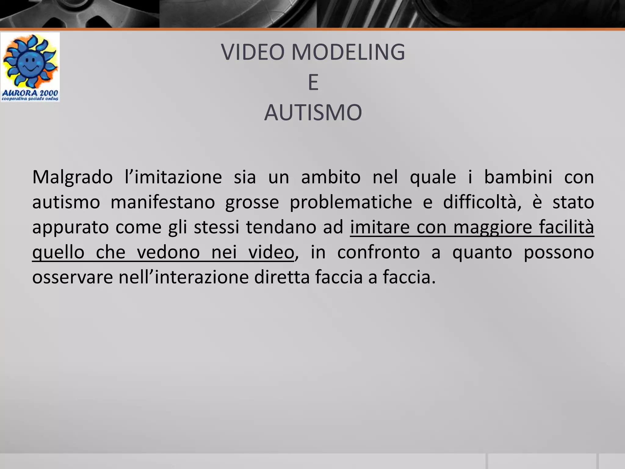 VIDEO MODELING
E
AUTISMO
Malgrado l’imitazione sia un ambito nel quale i bambini con
autismo manifestano grosse problematiche e difficoltà, è stato
appurato come gli stessi tendano ad imitare con maggiore facilità
quello che vedono nei video, in confronto a quanto possono
osservare nell’interazione diretta faccia a faccia.
 