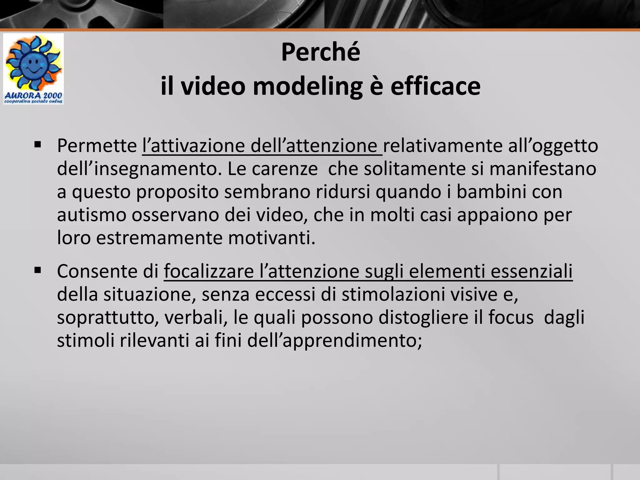 Perché
il video modeling è efficace
 Permette l’attivazione dell’attenzione relativamente all’oggetto
dell’insegnamento. Le carenze che solitamente si manifestano
a questo proposito sembrano ridursi quando i bambini con
autismo osservano dei video, che in molti casi appaiono per
loro estremamente motivanti.
 Consente di focalizzare l’attenzione sugli elementi essenziali
della situazione, senza eccessi di stimolazioni visive e,
soprattutto, verbali, le quali possono distogliere il focus dagli
stimoli rilevanti ai fini dell’apprendimento;
 