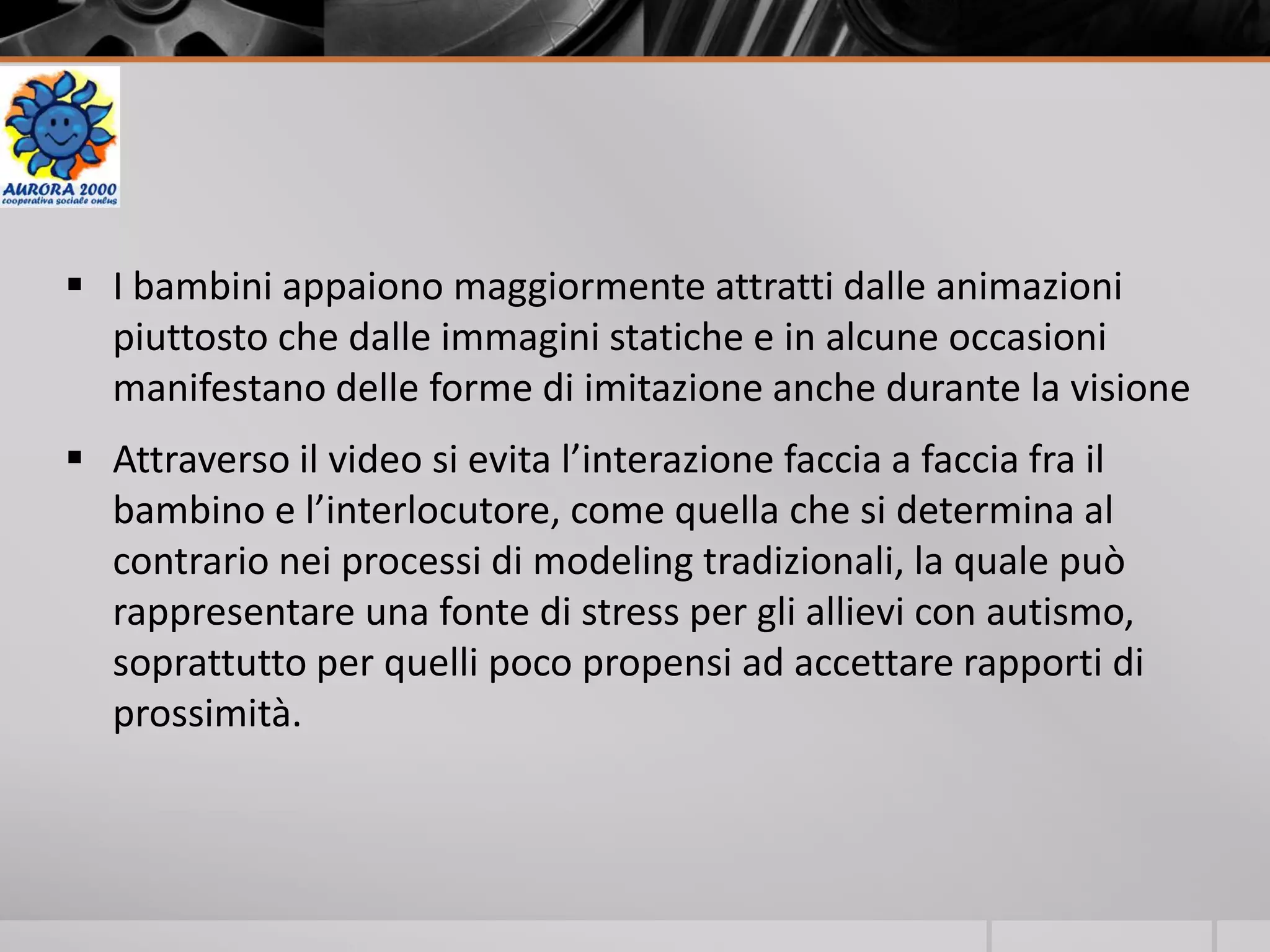  I bambini appaiono maggiormente attratti dalle animazioni
piuttosto che dalle immagini statiche e in alcune occasioni
manifestano delle forme di imitazione anche durante la visione
 Attraverso il video si evita l’interazione faccia a faccia fra il
bambino e l’interlocutore, come quella che si determina al
contrario nei processi di modeling tradizionali, la quale può
rappresentare una fonte di stress per gli allievi con autismo,
soprattutto per quelli poco propensi ad accettare rapporti di
prossimità.
 
