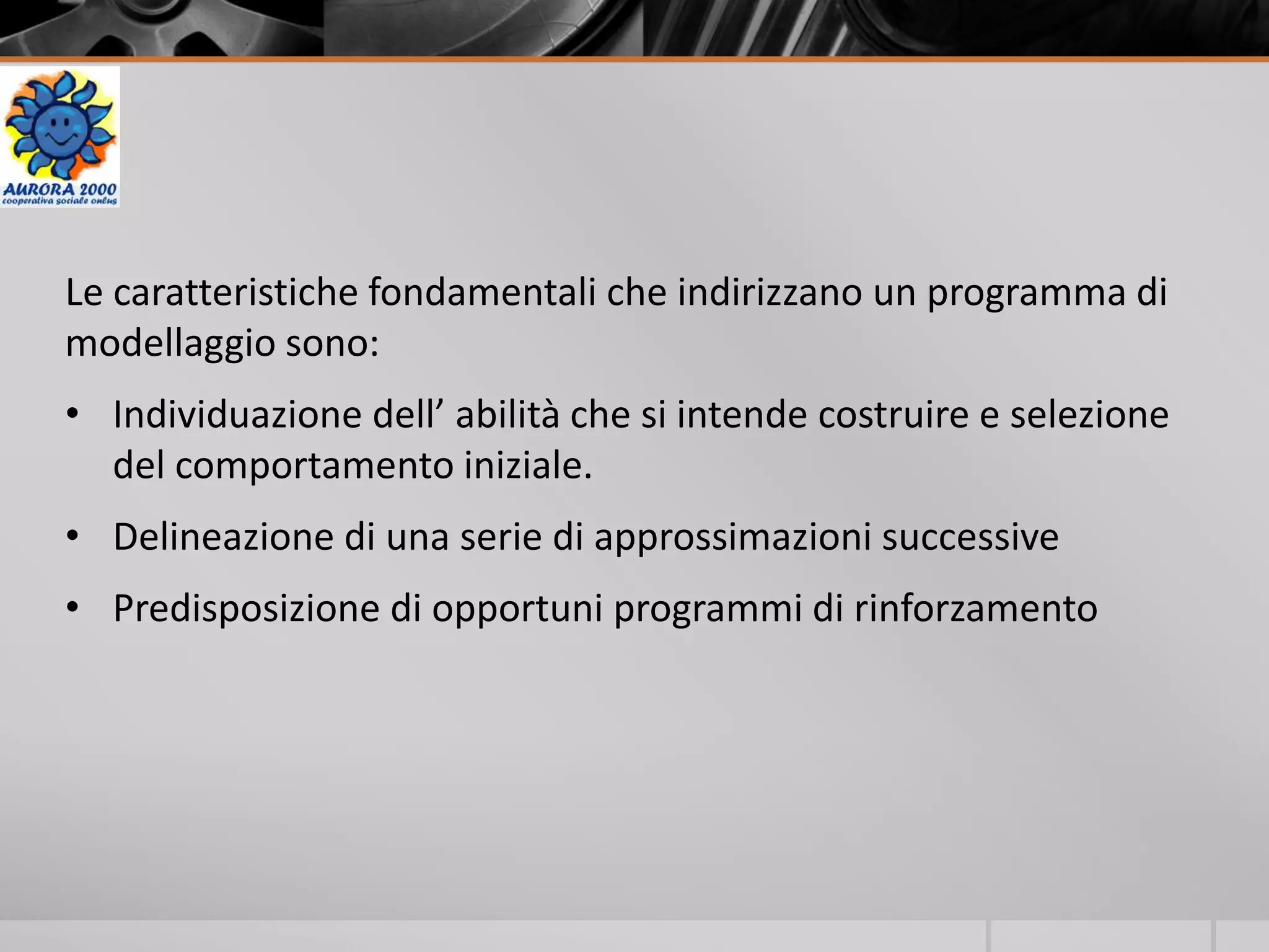 Le caratteristiche fondamentali che indirizzano un programma di
modellaggio sono:
• Individuazione dell’ abilità che si intende costruire e selezione
del comportamento iniziale.
• Delineazione di una serie di approssimazioni successive
• Predisposizione di opportuni programmi di rinforzamento
 