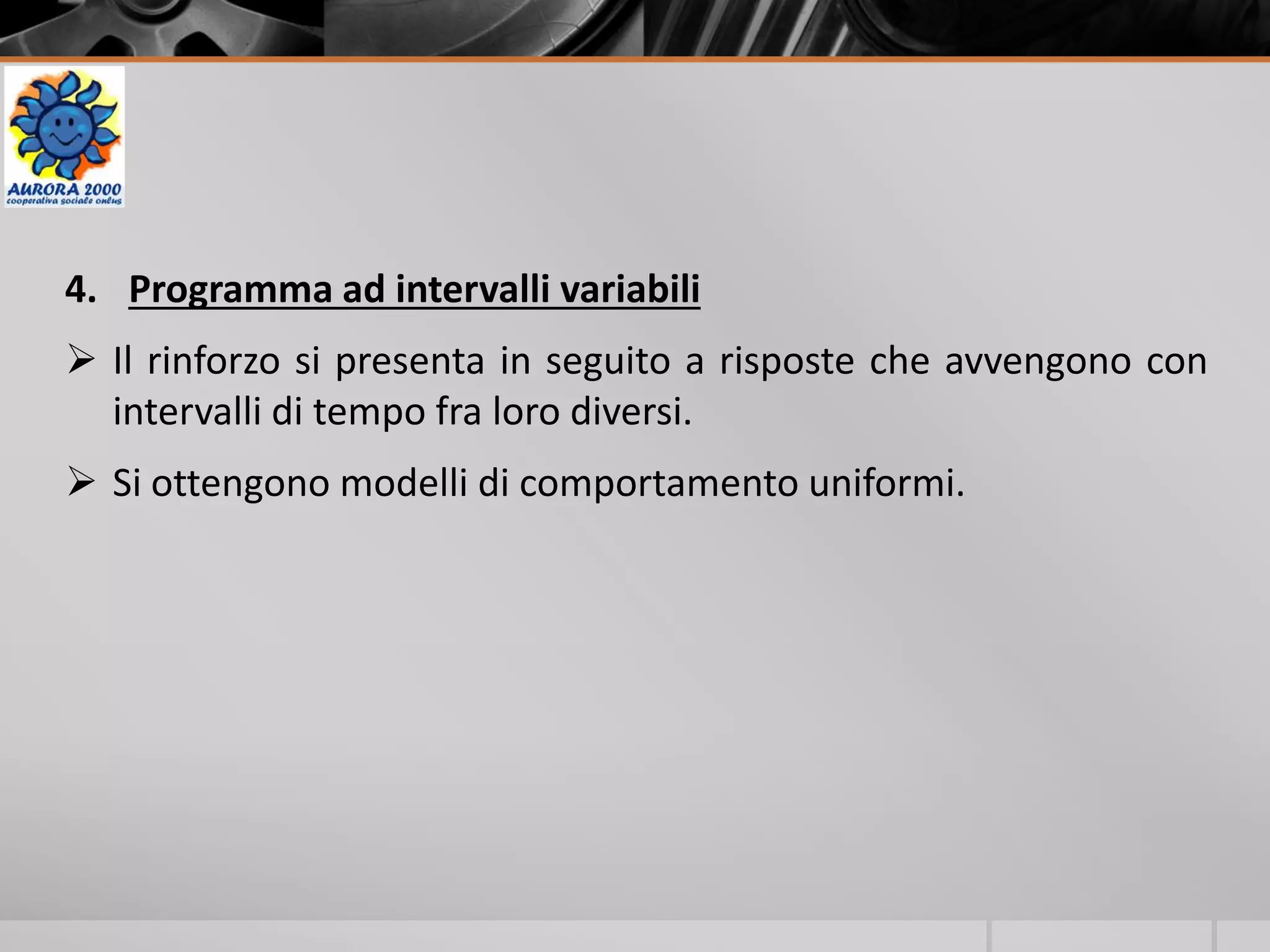 4. Programma ad intervalli variabili
 Il rinforzo si presenta in seguito a risposte che avvengono con
intervalli di tempo fra loro diversi.
 Si ottengono modelli di comportamento uniformi.
 