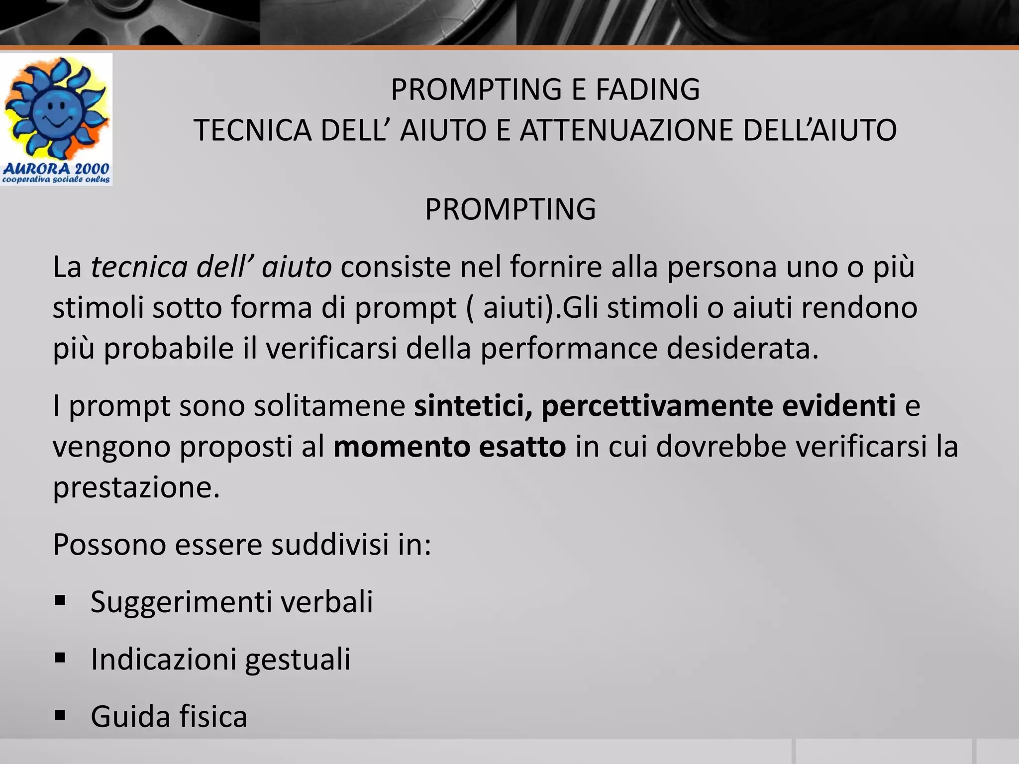 PROMPTING E FADING
TECNICA DELL’ AIUTO E ATTENUAZIONE DELL’AIUTO
PROMPTING
La tecnica dell’ aiuto consiste nel fornire alla persona uno o più
stimoli sotto forma di prompt ( aiuti).Gli stimoli o aiuti rendono
più probabile il verificarsi della performance desiderata.
I prompt sono solitamene sintetici, percettivamente evidenti e
vengono proposti al momento esatto in cui dovrebbe verificarsi la
prestazione.
Possono essere suddivisi in:
 Suggerimenti verbali
 Indicazioni gestuali
 Guida fisica
 