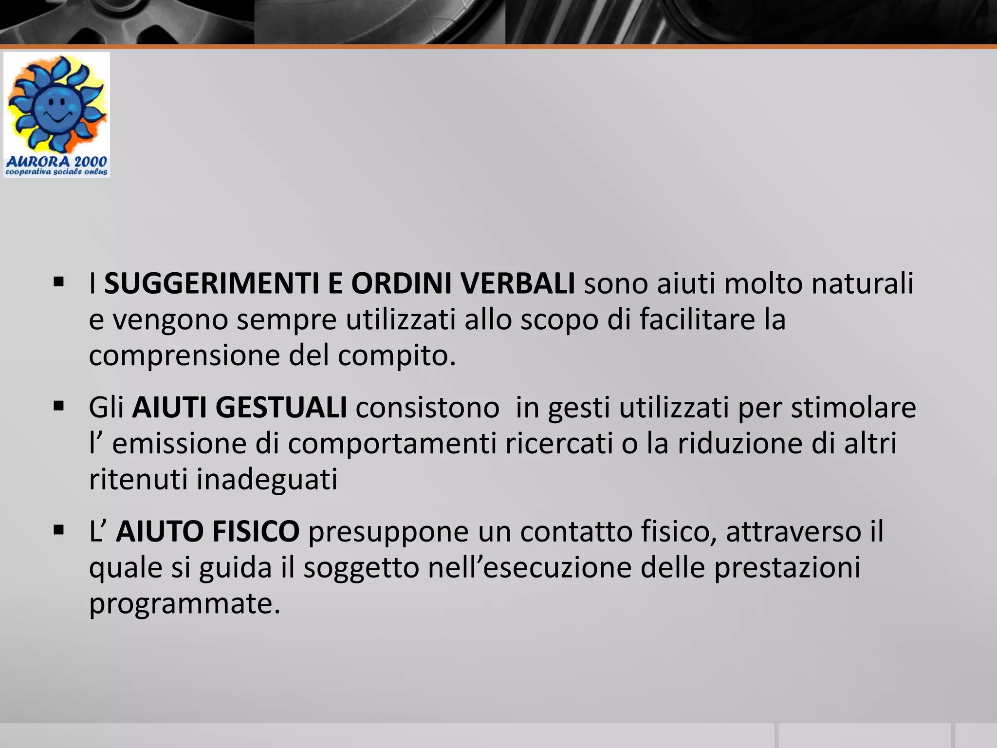  I SUGGERIMENTI E ORDINI VERBALI sono aiuti molto naturali
e vengono sempre utilizzati allo scopo di facilitare la
comprensione del compito.
 Gli AIUTI GESTUALI consistono in gesti utilizzati per stimolare
l’ emissione di comportamenti ricercati o la riduzione di altri
ritenuti inadeguati
 L’ AIUTO FISICO presuppone un contatto fisico, attraverso il
quale si guida il soggetto nell’esecuzione delle prestazioni
programmate.
 