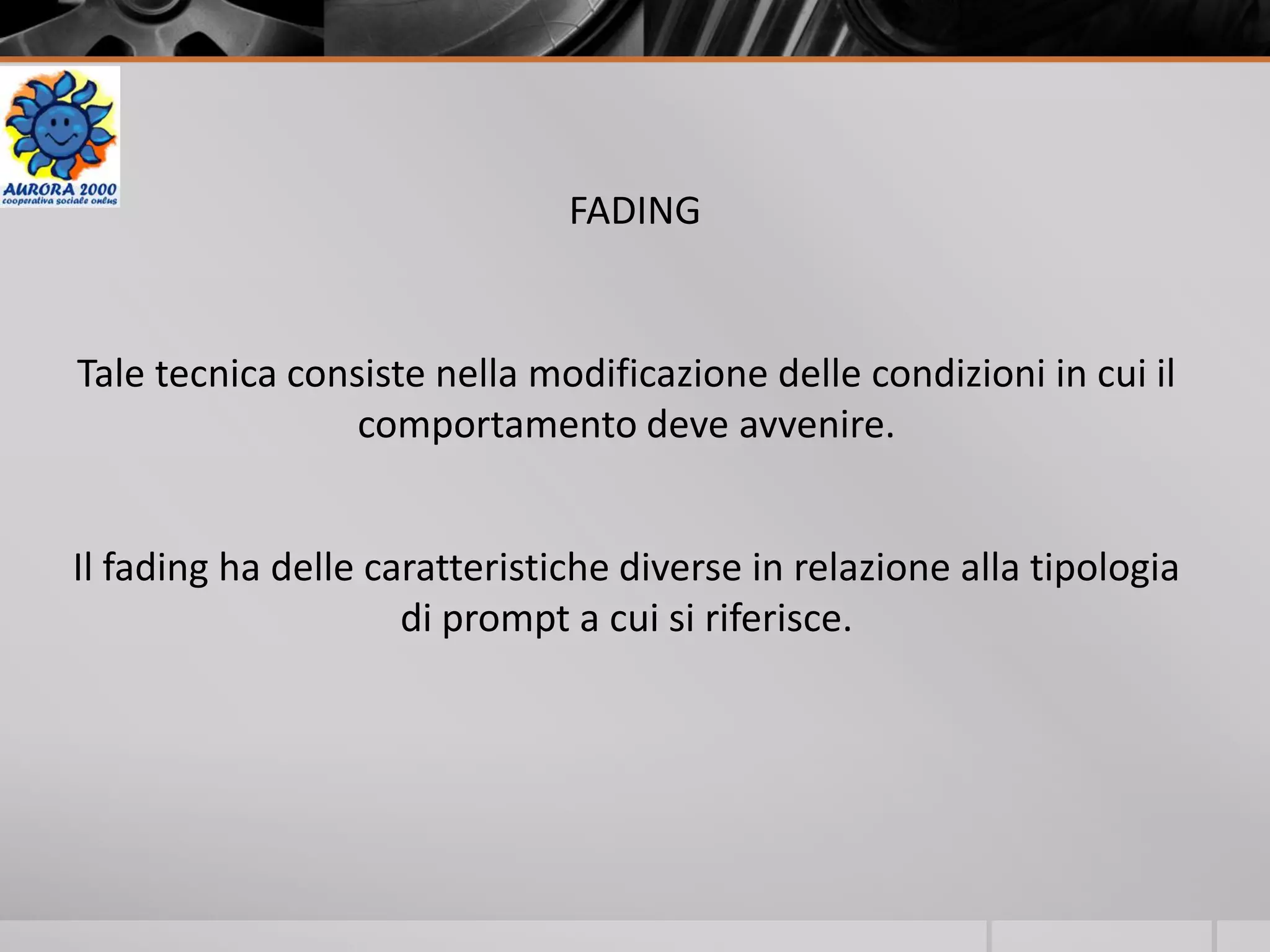 FADING
Tale tecnica consiste nella modificazione delle condizioni in cui il
comportamento deve avvenire.
Il fading ha delle caratteristiche diverse in relazione alla tipologia
di prompt a cui si riferisce.
 