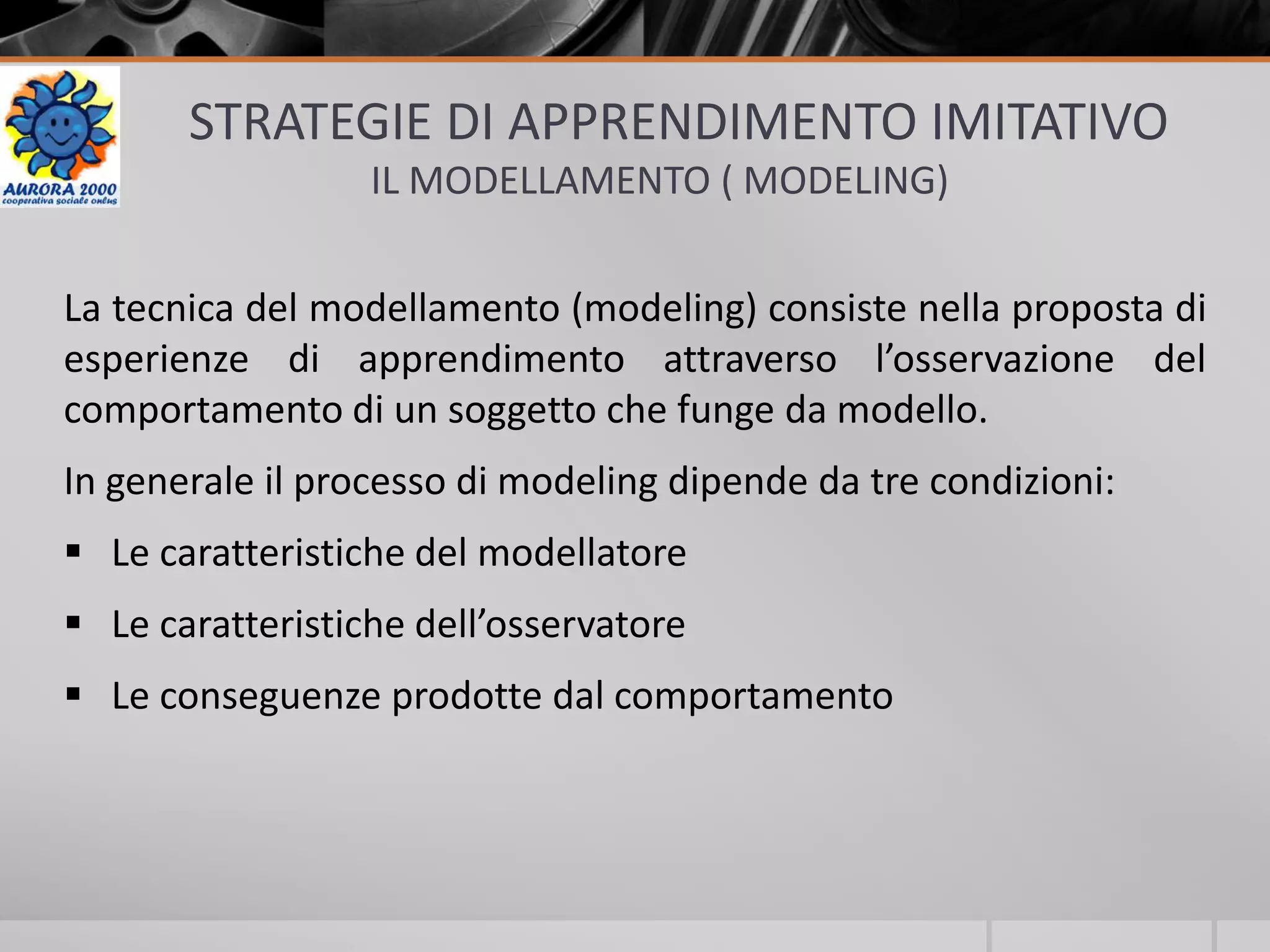 STRATEGIE DI APPRENDIMENTO IMITATIVO
IL MODELLAMENTO ( MODELING)
La tecnica del modellamento (modeling) consiste nella proposta di
esperienze di apprendimento attraverso l’osservazione del
comportamento di un soggetto che funge da modello.
In generale il processo di modeling dipende da tre condizioni:
 Le caratteristiche del modellatore
 Le caratteristiche dell’osservatore
 Le conseguenze prodotte dal comportamento
 