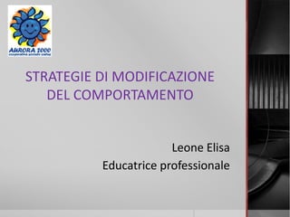 STRATEGIE DI MODIFICAZIONE
DEL COMPORTAMENTO
Leone Elisa
Educatrice professionale
 