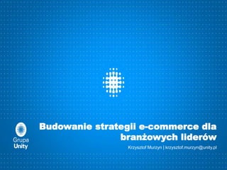 Budowanie strategii e-commerce dla
branżowych liderów
Krzysztof Murzyn | krzysztof.murzyn@unity.pl
 