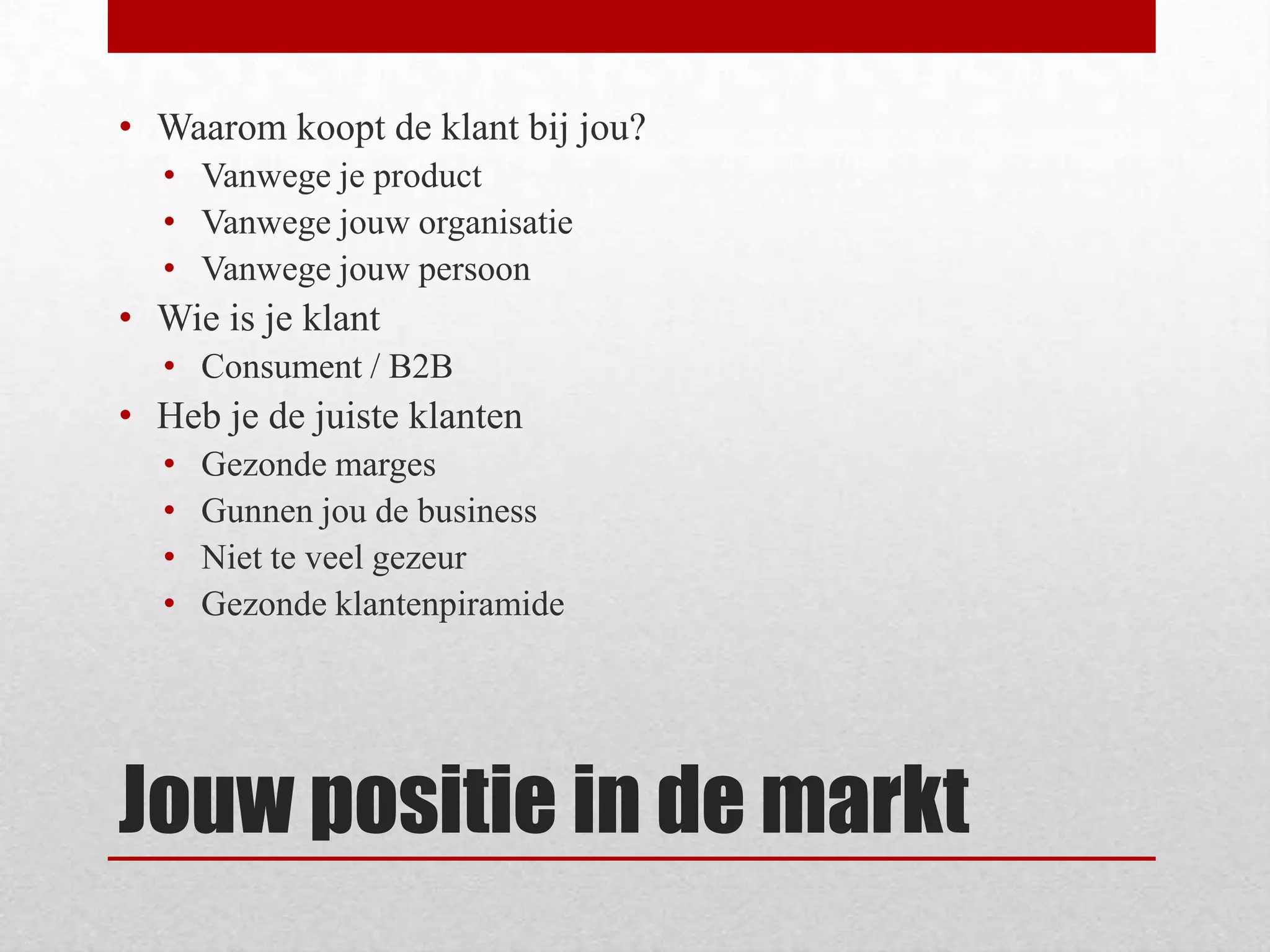 Jouw positie in de marktWaarom koopt de klant bij jou?Vanwege je productVanwege jouw organisatieVanwege jouw persoonWie is je klantConsument / B2BHeb je de juiste klantenGezonde margesGunnen jou de businessNiet te veel gezeurGezonde klantenpiramide