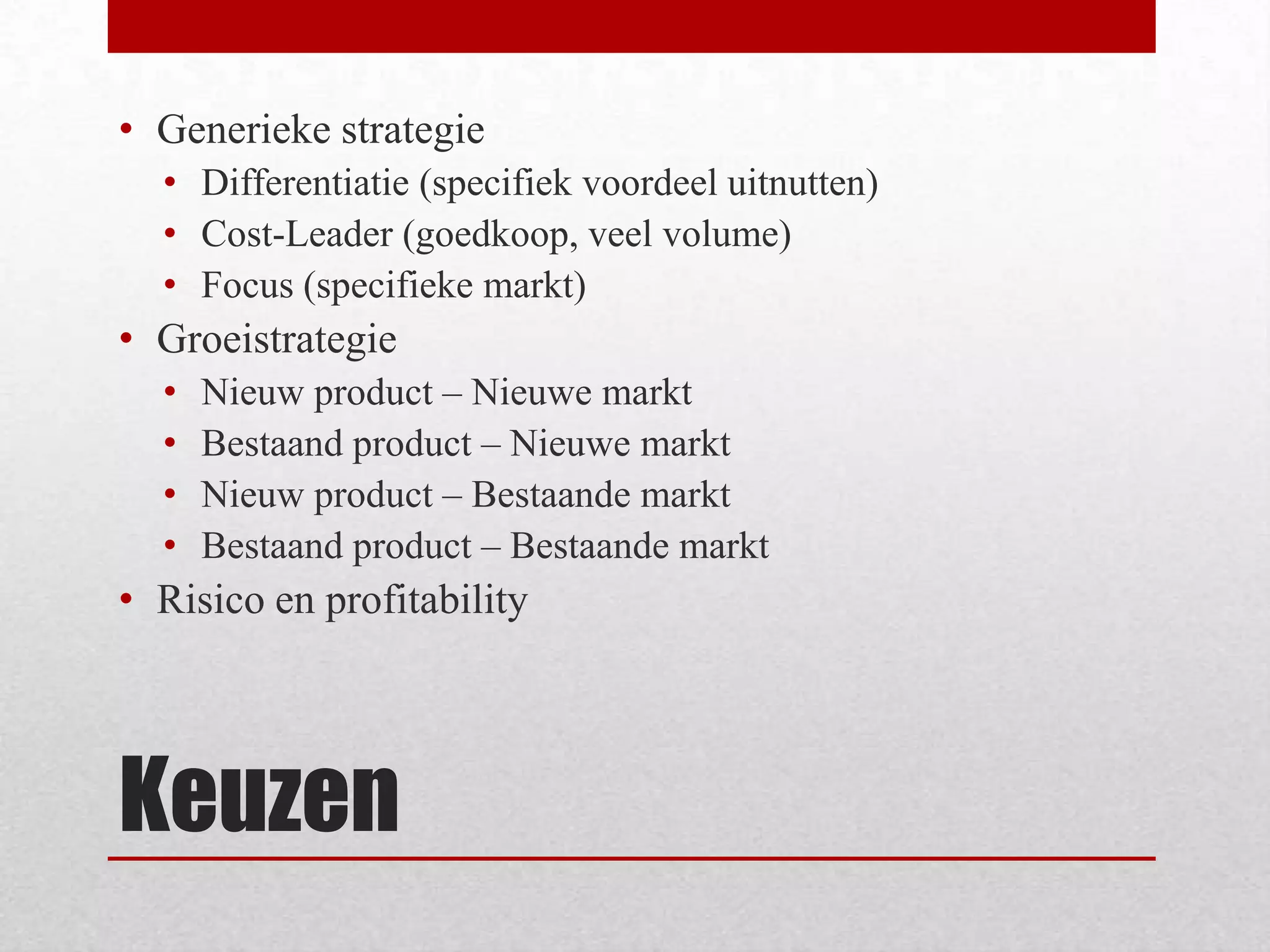 KeuzenGenerieke strategieDifferentiatie (specifiek voordeel uitnutten)Cost-Leader (goedkoop, veel volume)Focus (specifieke markt)GroeistrategieNieuw product – Nieuwe marktBestaand product – Nieuwe marktNieuw product – Bestaande marktBestaand product – Bestaande marktRisico en profitability