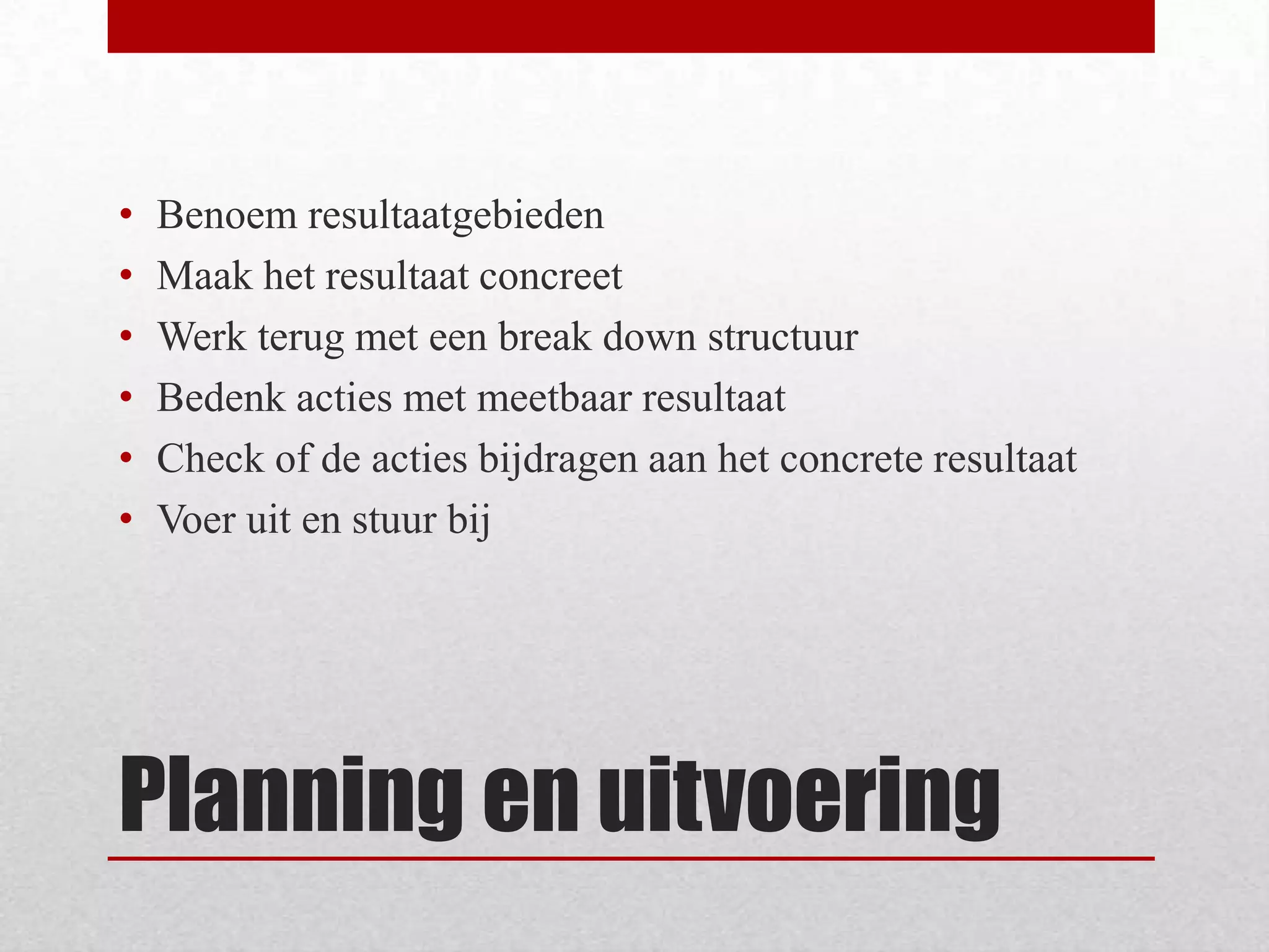 Planning en uitvoeringBenoem resultaatgebiedenMaak het resultaat concreetWerk terug met een break down structuurBedenk acties met meetbaar resultaatCheck of de acties bijdragen aan het concrete resultaatVoer uit en stuur bij