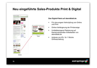 15
Neu eingeführte Sales-Produkte Print & Digital
Das Digital-Paket auf abendblatt.de:
  Für eine engere Verknüpfung von Online
und Print
  Online-Verlängerung der Printanzeige
  Umfeldbezogene Platzierung auf
themenverwandten Artikelseiten von
abendblatt.de
  Aufpreis von 8% für 1 Woche
Onlineschaltung
Online
Print
 