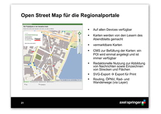 21
Open Street Map für die Regionalportale
  Auf allen Devices verfügbar
  Karten werden von den Lesern des
Abendblatts gemacht
  vermarktbare Karten
  CMS zur Befüllung der Karten: ein
POI wird einmal angelegt und ist
immer verfügbar
  Redaktionelle Nutzung zur Abbildung
von Nachrichten sowie Einzeichnen
von Strecken und Flächen
  SVG-Export  Export für Print
  Routing, ÖPNV, Rad- und
Wanderwege (via Layer)
 