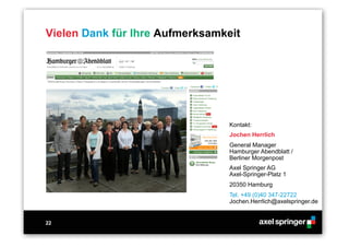 22
Vielen Dank für Ihre Aufmerksamkeit
Kontakt:
Jochen Herrlich
General Manager
Hamburger Abendblatt /
Berliner Morgenpost
Axel Springer AG
Axel-Springer-Platz 1
20350 Hamburg
Tel. +49 (0)40 347-22722
Jochen.Herrlich@axelspringer.de
 