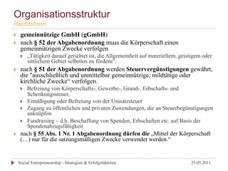 Organisationsstruktur
Rechtsform
}     gemeinnützige GmbH (gGmbH)
}     nach § 52 der Abgabenordnung muss die Körperschaft einen
       gemeinnützigen Zwecke verfolgen
       }    „Tätigkeit darauf gerichtet ist, die Allgemeinheit auf materiellem, geistigem oder
             sittlichem Gebiet selbstlos zu fördern“.
}     nach § 51 der Abgabenordnung werden Steuervergünstigungen gewährt,
       die "ausschließlich und unmittelbar gemeinnützige, mildtätige oder
       kirchliche Zwecke“ verfolgen.
       }    Befreiung von Körperschafts-, Gewerbe-, Grund-, Erbschafts- und
             Schenkungssteuer,
       }    Ermäßigung oder Befreiung von der Umsatzsteuer
       }    Zugang zu öffentlichen und privaten Zuwendungen, die an Steuerbegünstigungen
             anknüpfen
       }    Fundraising – d.h. Beschaffung von Spenden, Erbschaften etc. auf Basis der
             Spendenabzugsfähigkeit
}     nach § 55 Abs. 1 Nr. 1 Abgabenordnung dürfen die „Mittel der Körperschaft
       (…) nur für die satzungsmäßigen Zwecke verwendet werden.“


      Social Entrepreneurship - Strategien & Erfolgsfaktoren                         23.05.2011
 