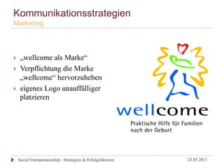 Kommunikationsstrategien
Marketing




}     „wellcome als Marke“
}     Verpflichtung die Marke
       „wellcome“ hervorzuheben
}     eigenes Logo unauffälliger
       platzieren




      Social Entrepreneurship - Strategien & Erfolgsfaktoren   23.05.2011
 