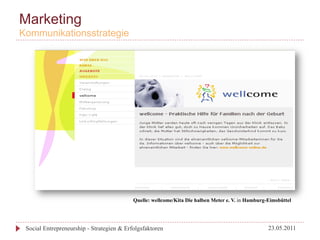 Marketing
Kommunikationsstrategie




                                           Quelle: wellcome/Kita Die halben Meter e. V. in Hamburg-Eimsbüttel




 Social Entrepreneurship - Strategien & Erfolgsfaktoren                                            23.05.2011
 