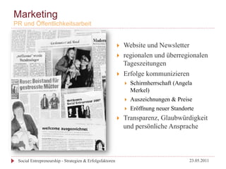 Marketing
PR und Öffentlichkeitsarbeit


                                                          }    Website und Newsletter
                                                          }    regionalen und überregionalen
                                                                Tageszeitungen
                                                          }    Erfolge kommunizieren
                                                                }    Schirmherrschaft (Angela
                                                                      Merkel)
                                                                }    Auszeichnungen & Preise
                                                                }    Eröffnung neuer Standorte
                                                          }    Transparenz, Glaubwürdigkeit
                                                                und persönliche Ansprache



 Social Entrepreneurship - Strategien & Erfolgsfaktoren                                      23.05.2011
 