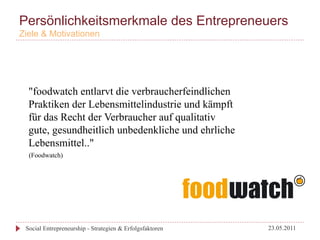 Persönlichkeitsmerkmale des Entrepreneuers
Ziele & Motivationen




  "foodwatch entlarvt die verbraucherfeindlichen
  Praktiken der Lebensmittelindustrie und kämpft
  für das Recht der Verbraucher auf qualitativ
  gute, gesundheitlich unbedenkliche und ehrliche
  Lebensmittel.."
  (Foodwatch)




 Social Entrepreneurship - Strategien & Erfolgsfaktoren   23.05.2011
 