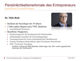 Persönlichkeitsmerkmale des Entrepreneurs
Ausbildung & Vorerfahrungen



Dr. Thilo Bode

}     Studium der Soziologie mit 19 Jahren
}     3 Jahre später Beginn eines VWL Studiums
       }    Anschließende Promotion
}     Berufliche Tätigkeiten:
       }    Projektmanager bei der Kreditanstalt für Wiederaufbau
       }    selbstständiger Gutachter für Entwicklungsfragen
       }    Vorstandsassistent bei einem mittelständischen Metallkonzern
       }    Leitung Greenpeace-Deutschland, später Greenpeace International
       }    2002: Foodwatch- Gründung
             }    Auslöser: Schock des BSE-Skandals. Bode fragte sich: Wer vertritt eigentlich die
                   Interessen der Verbraucher?




      Social Entrepreneurship - Strategien & Erfolgsfaktoren                                   23.05.2011
 