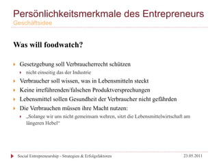 Persönlichkeitsmerkmale des Entrepreneurs
Geschäftsidee


Was will foodwatch?

}     Gesetzgebung soll Verbraucherrecht schützen
       }    nicht einseitig das der Industrie
}     Verbraucher soll wissen, was in Lebensmitteln steckt
}     Keine irreführenden/falschen Produktversprechungen
}     Lebensmittel sollen Gesundheit der Verbraucher nicht gefährden
}     Die Verbrauchen müssen ihre Macht nutzen:
       }    „Solange wir uns nicht gemeinsam wehren, sitzt die Lebensmittelwirtschaft am
             längeren Hebel“




      Social Entrepreneurship - Strategien & Erfolgsfaktoren                         23.05.2011
 