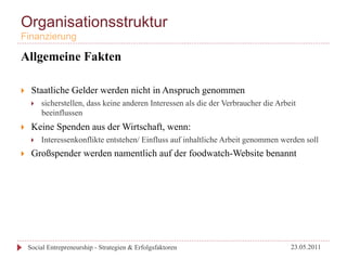 Organisationsstruktur
Finanzierung

Allgemeine Fakten

}     Staatliche Gelder werden nicht in Anspruch genommen
       }    sicherstellen, dass keine anderen Interessen als die der Verbraucher die Arbeit
             beeinflussen
}     Keine Spenden aus der Wirtschaft, wenn:
       }    Interessenkonflikte entstehen/ Einfluss auf inhaltliche Arbeit genommen werden soll
}     Großspender werden namentlich auf der foodwatch-Website benannt




      Social Entrepreneurship - Strategien & Erfolgsfaktoren                              23.05.2011
 
