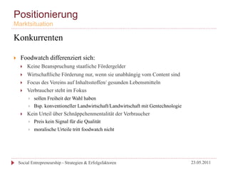 Positionierung
Marktsituation

Konkurrenten

}     Foodwatch differenziert sich:
       }    Keine Beanspruchung staatliche Fördergelder
       }    Wirtschaftliche Förderung nur, wenn sie unabhängig vom Content sind
       }    Focus des Vereins auf Inhaltsstoffen/ gesunden Lebensmitteln
       }    Verbraucher steht im Fokus
             }    sollen Freiheit der Wahl haben
             }    Bsp. konventioneller Landwirtschaft/Landwirtschaft mit Gentechnologie
       }    Kein Urteil über Schnäppchenmentalität der Verbraucher
             }    Preis kein Signal für die Qualität
             }    moralische Urteile tritt foodwatch nicht




      Social Entrepreneurship - Strategien & Erfolgsfaktoren                               23.05.2011
 