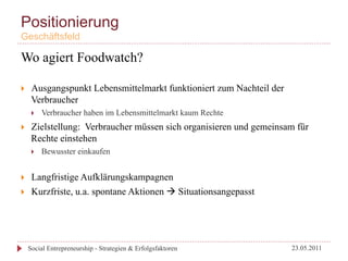 Positionierung
Geschäftsfeld

Wo agiert Foodwatch?

}     Ausgangspunkt Lebensmittelmarkt funktioniert zum Nachteil der
       Verbraucher
       }    Verbraucher haben im Lebensmittelmarkt kaum Rechte
}     Zielstellung: Verbraucher müssen sich organisieren und gemeinsam für
       Rechte einstehen
       }    Bewusster einkaufen


}     Langfristige Aufklärungskampagnen
}     Kurzfriste, u.a. spontane Aktionen à Situationsangepasst




      Social Entrepreneurship - Strategien & Erfolgsfaktoren           23.05.2011
 