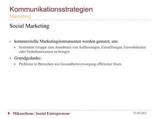 Kommunikationsstrategien
Marketing
Social Marketing

}    kommerzielle Marketinginstrumenten werden genutzt, um:
      }    bestimmte Gruppe zum Annehmen von Auffassungen, Einstellungen, Gewohnheiten
            oder Verhaltensweisen zu bringen
}    Grundgedanke:
      }    Probleme in Bereichen wie Gesundheitsversorgung effizienter lösen




      Mikroebene: Social Entrepreneur                                           23.05.2011
 