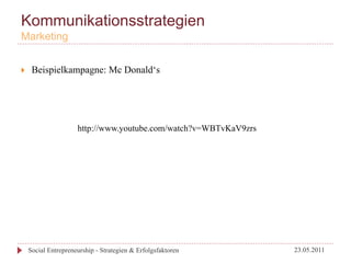 Kommunikationsstrategien
Marketing


}     Beispielkampagne: Mc Donald‘s




                       http://www.youtube.com/watch?v=WBTvKaV9zrs




      Social Entrepreneurship - Strategien & Erfolgsfaktoren        23.05.2011
 