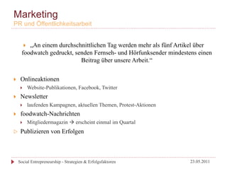 Marketing
PR und Öffentlichkeitsarbeit


           „An einem durchschnittlichen Tag werden mehr als fünf Artikel über
             } 
        foodwatch gedruckt, senden Fernseh- und Hörfunksender mindestens einen
                              Beitrag über unsere Arbeit.“


}     Onlineaktionen
       }          Website-Publikationen, Facebook, Twitter
}     Newsletter
       }          laufenden Kampagnen, aktuellen Themen, Protest-Aktionen
}     foodwatch-Nachrichten
       }          Mitgliedermagazin à erscheint einmal im Quartal
w     Publizieren von Erfolgen



      Social Entrepreneurship - Strategien & Erfolgsfaktoren                 23.05.2011
 